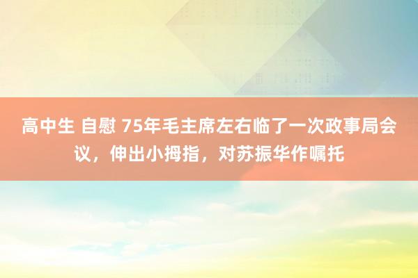 高中生 自慰 75年毛主席左右临了一次政事局会议，伸出小拇指，对苏振华作嘱托