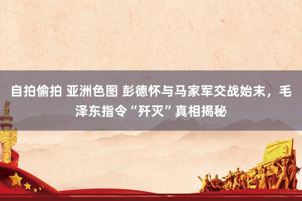 自拍偷拍 亚洲色图 彭德怀与马家军交战始末，毛泽东指令“歼灭”真相揭秘