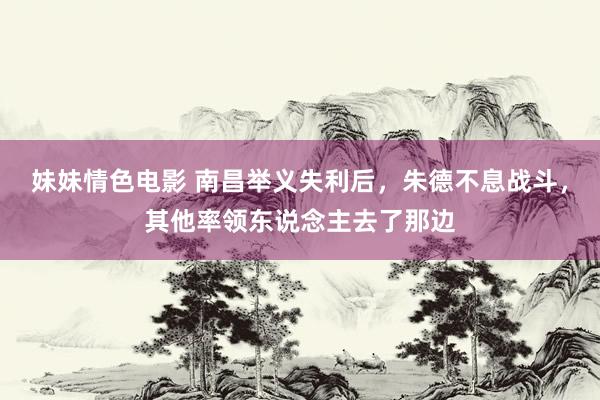 妹妹情色电影 南昌举义失利后，朱德不息战斗，其他率领东说念主去了那边