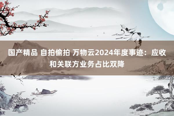 国产精品 自拍偷拍 万物云2024年度事迹：应收和关联方业务占比双降
