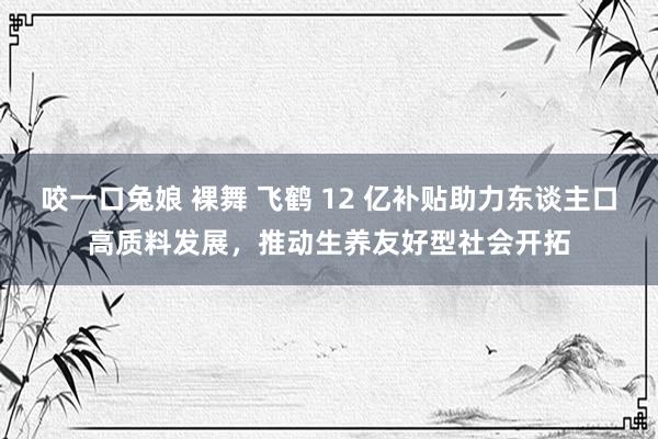 咬一口兔娘 裸舞 飞鹤 12 亿补贴助力东谈主口高质料发展，推动生养友好型社会开拓