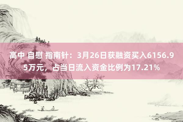 高中 自慰 指南针：3月26日获融资买入6156.95万元，占当日流入资金比例为17.21%