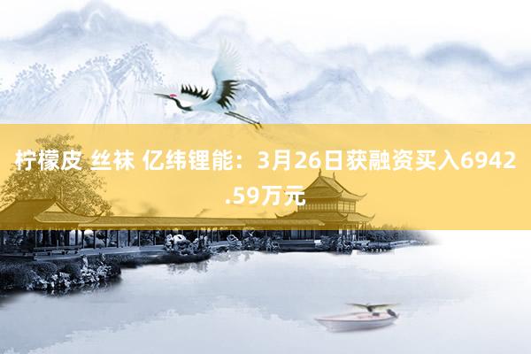 柠檬皮 丝袜 亿纬锂能：3月26日获融资买入6942.59万元