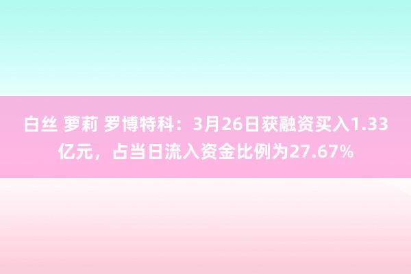 白丝 萝莉 罗博特科：3月26日获融资买入1.33亿元，占当日流入资金比例为27.67%