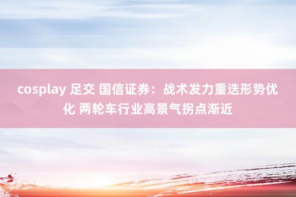 cosplay 足交 国信证券：战术发力重迭形势优化 两轮车行业高景气拐点渐近
