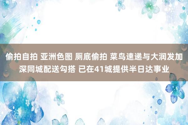 偷拍自拍 亚洲色图 厕底偷拍 菜鸟速递与大润发加深同城配送勾搭 已在41城提供半日达事业