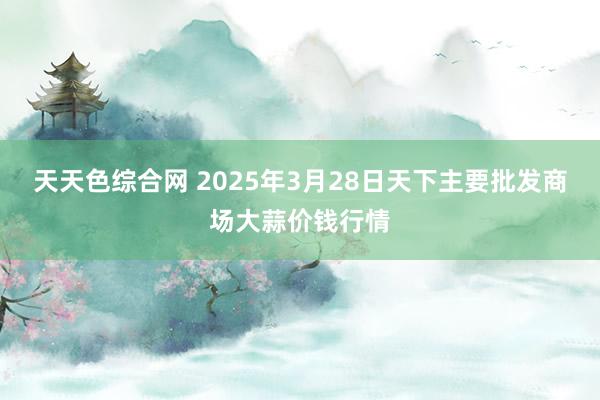 天天色综合网 2025年3月28日天下主要批发商场大蒜价钱行情