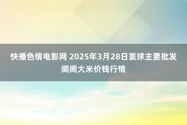 快播色情电影网 2025年3月28日寰球主要批发阛阓大米价钱行情