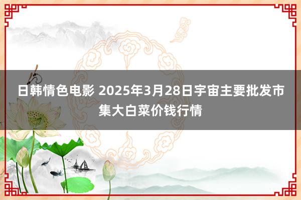 日韩情色电影 2025年3月28日宇宙主要批发市集大白菜价钱行情