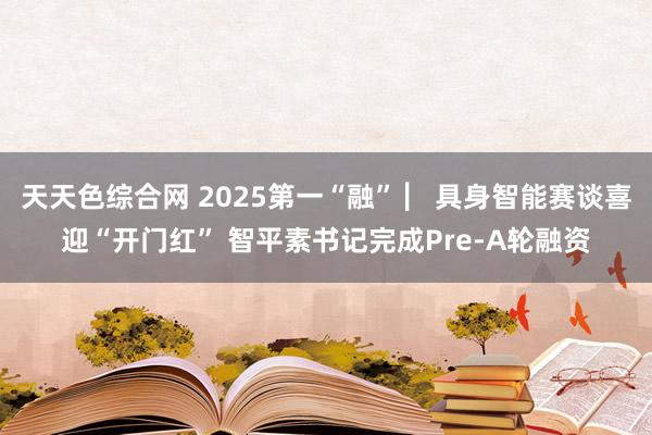 天天色综合网 2025第一“融” ▏具身智能赛谈喜迎“开门红” 智平素书记完成Pre-A轮融资