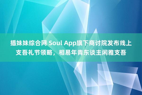 插妹妹综合网 Soul App旗下商讨院发布线上支吾礼节领略，相易年青东谈主闲雅支吾