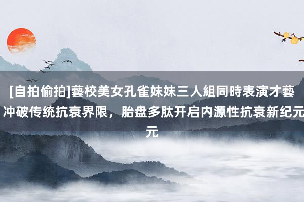 [自拍偷拍]藝校美女孔雀妹妹三人組同時表演才藝 冲破传统抗衰界限，胎盘多肽开启内源性抗衰新纪元