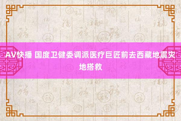 AV快播 国度卫健委调派医疗巨匠前去西藏地震灾地搭救