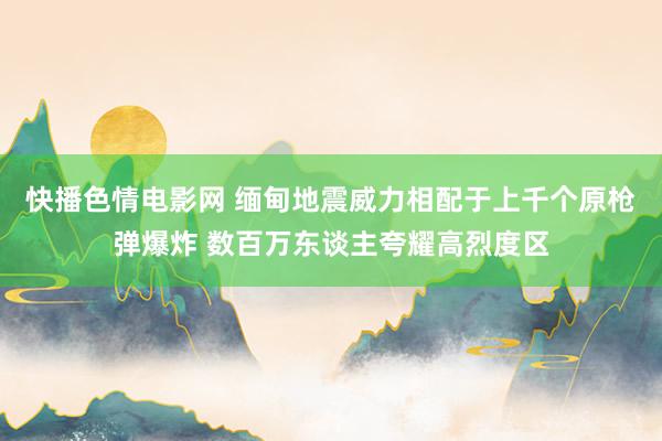 快播色情电影网 缅甸地震威力相配于上千个原枪弹爆炸 数百万东谈主夸耀高烈度区