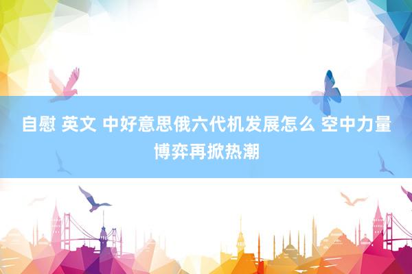 自慰 英文 中好意思俄六代机发展怎么 空中力量博弈再掀热潮