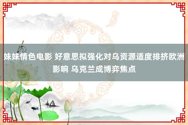 妹妹情色电影 好意思拟强化对乌资源适度排挤欧洲影响 乌克兰成博弈焦点
