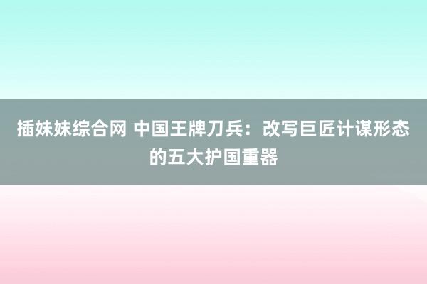 插妹妹综合网 中国王牌刀兵：改写巨匠计谋形态的五大护国重器