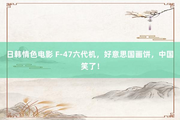 日韩情色电影 F-47六代机，好意思国画饼，中国笑了！