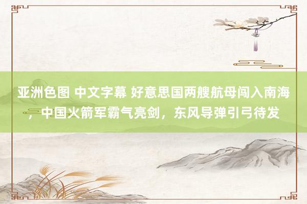 亚洲色图 中文字幕 好意思国两艘航母闯入南海，中国火箭军霸气亮剑，东风导弹引弓待发