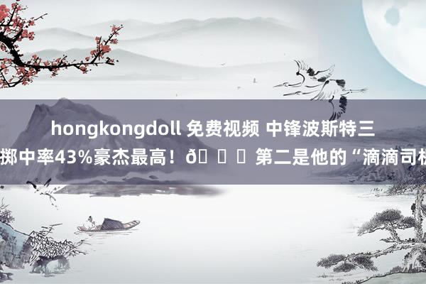 hongkongdoll 免费视频 中锋波斯特三分掷中率43%豪杰最高！🚗第二是他的“滴滴司机”