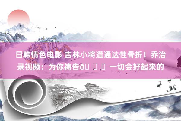 日韩情色电影 吉林小将遭通达性骨折！乔治录视频：为你祷告🙏一切会好起来的