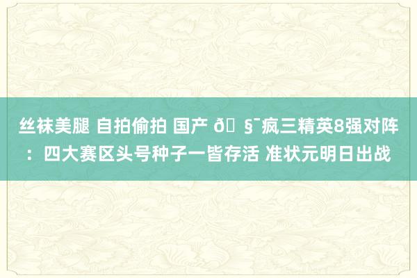 丝袜美腿 自拍偷拍 国产 🧯疯三精英8强对阵：四大赛区头号种子一皆存活 准状元明日出战