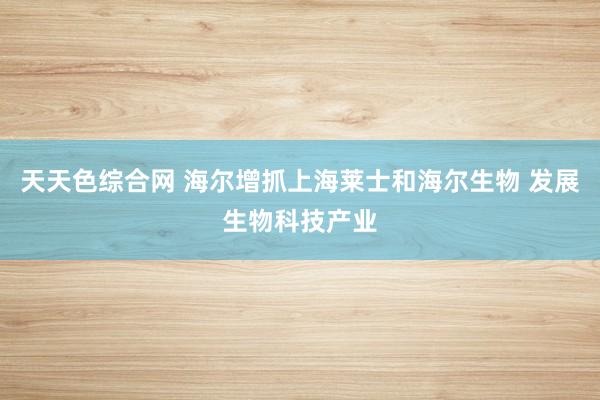 天天色综合网 海尔增抓上海莱士和海尔生物 发展生物科技产业