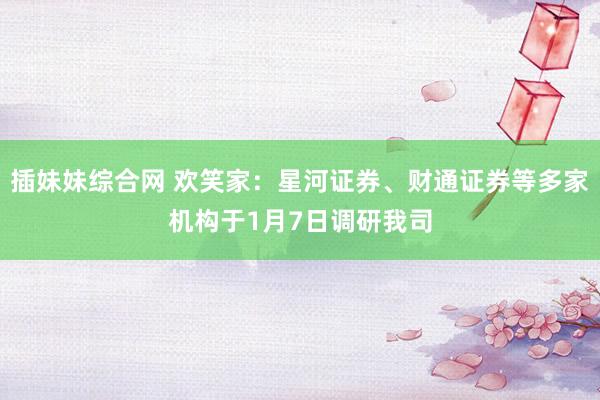 插妹妹综合网 欢笑家：星河证券、财通证券等多家机构于1月7日调研我司