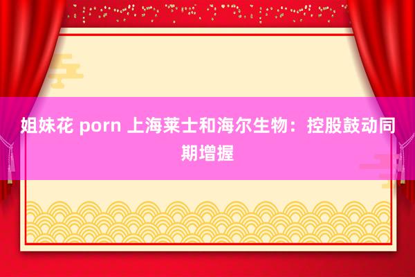 姐妹花 porn 上海莱士和海尔生物：控股鼓动同期增握
