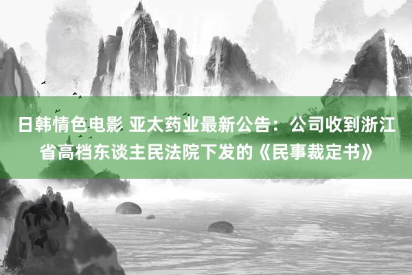 日韩情色电影 亚太药业最新公告：公司收到浙江省高档东谈主民法院下发的《民事裁定书》