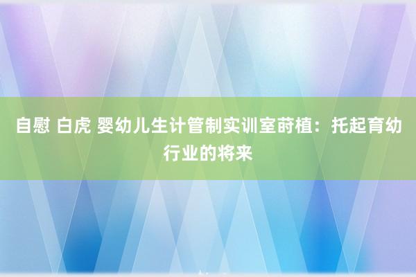 自慰 白虎 婴幼儿生计管制实训室莳植：托起育幼行业的将来