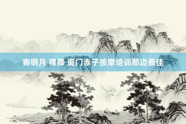 寄明月 裸舞 厦门赤子按摩培训那边最佳