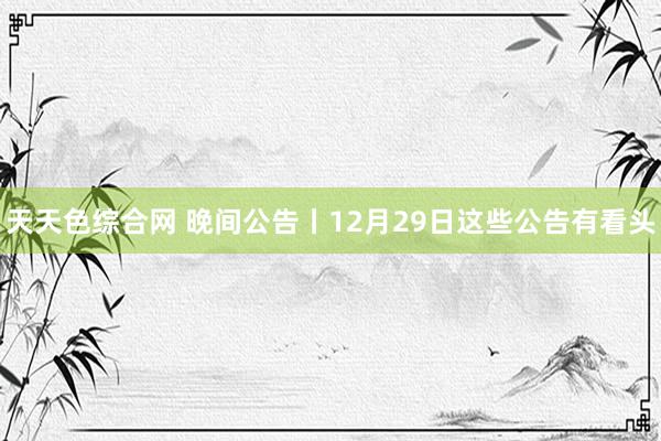 天天色综合网 晚间公告丨12月29日这些公告有看头