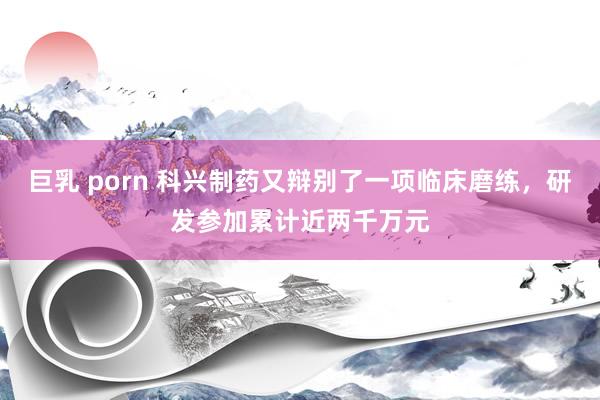 巨乳 porn 科兴制药又辩别了一项临床磨练，研发参加累计近两千万元