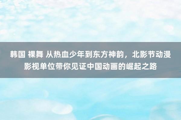 韩国 裸舞 从热血少年到东方神韵，北影节动漫影视单位带你见证中国动画的崛起之路