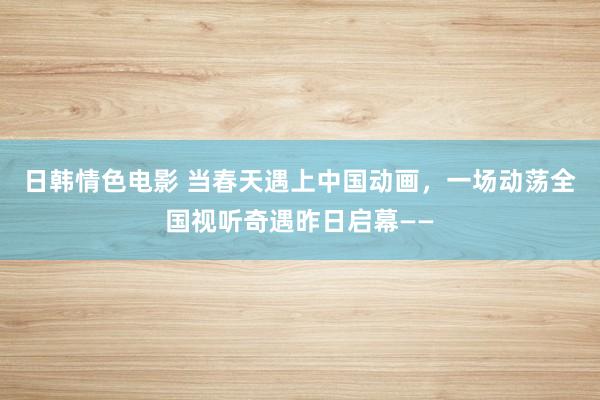 日韩情色电影 当春天遇上中国动画，一场动荡全国视听奇遇昨日启幕——