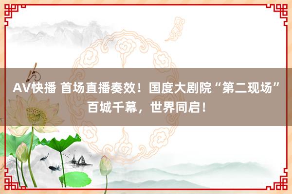 AV快播 首场直播奏效！国度大剧院“第二现场”百城千幕，世界同启！