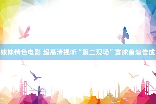 妹妹情色电影 超高清视听“第二现场”寰球首演告成