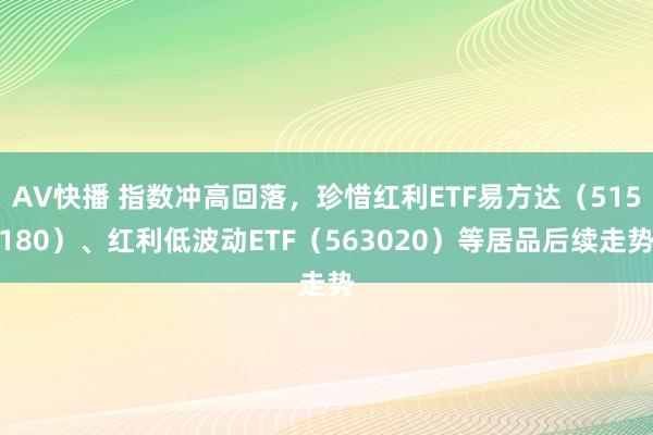 AV快播 指数冲高回落，珍惜红利ETF易方达（515180）、红利低波动ETF（563020）等居品后续走势
