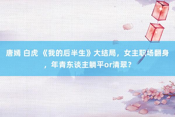 唐嫣 白虎 《我的后半生》大结局，女主职场翻身，年青东谈主躺平or清翠？