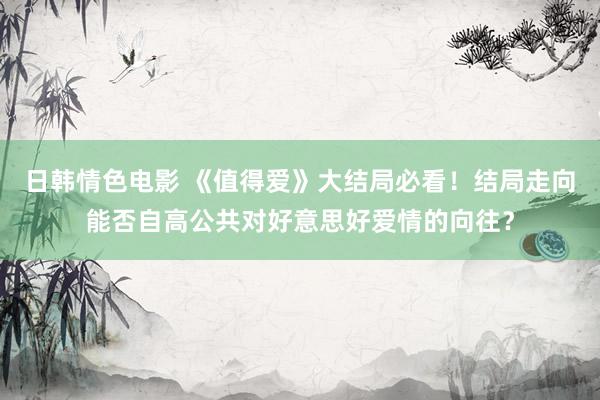 日韩情色电影 《值得爱》大结局必看！结局走向能否自高公共对好意思好爱情的向往？
