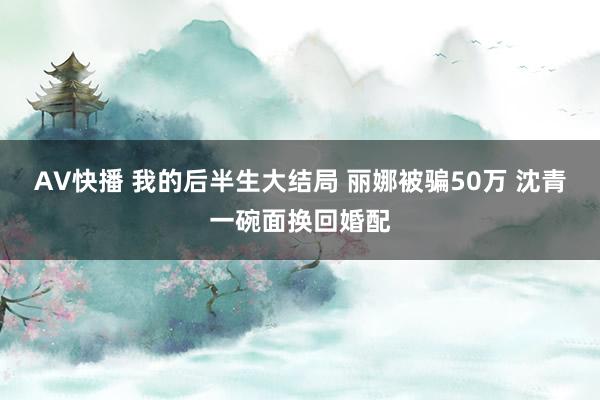 AV快播 我的后半生大结局 丽娜被骗50万 沈青一碗面换回婚配