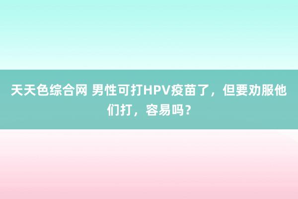 天天色综合网 男性可打HPV疫苗了，但要劝服他们打，容易吗？