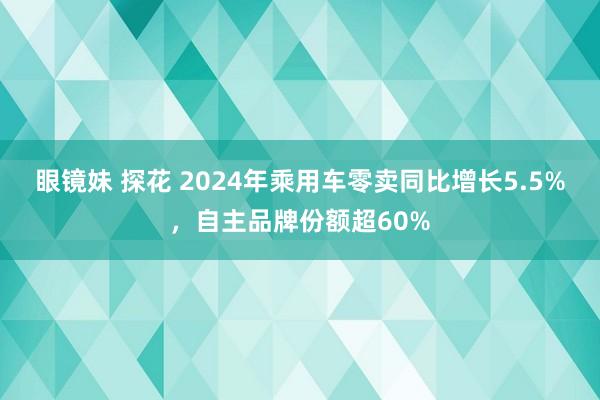 眼镜妹 探花 2024年乘用车零卖同比增长5.5%，自主品牌份额超60%