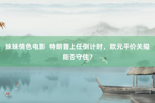 妹妹情色电影  特朗普上任倒计时，欧元平价关隘能否守住？