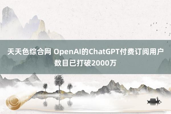 天天色综合网 OpenAI的ChatGPT付费订阅用户数目已打破2000万