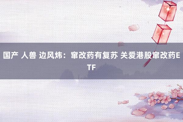 国产 人兽 边风炜:窜改药有复苏 关爱港股窜改药ETF