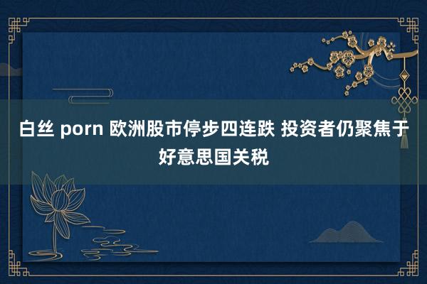 白丝 porn 欧洲股市停步四连跌 投资者仍聚焦于好意思国关税