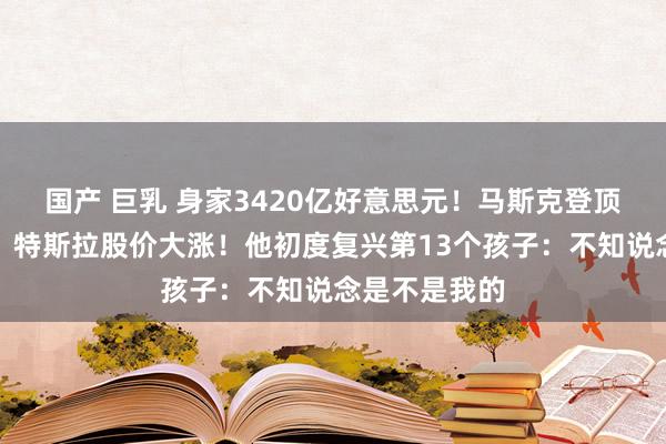 国产 巨乳 身家3420亿好意思元！马斯克登顶环球富豪榜，特斯拉股价大涨！他初度复兴第13个孩子：不知说念是不是我的