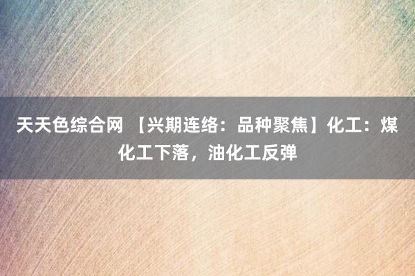 天天色综合网 【兴期连络：品种聚焦】化工：煤化工下落，油化工反弹